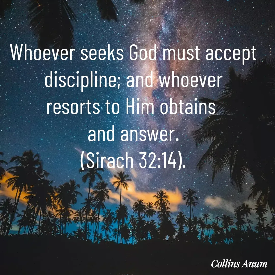 Quote by Collins Anum - Whoever seeks God must accept
discipline; and whoever
resorts to Him obtains 
and answer.
(Sirach 32:14). - Made using Quotes Creator App, Post Maker App