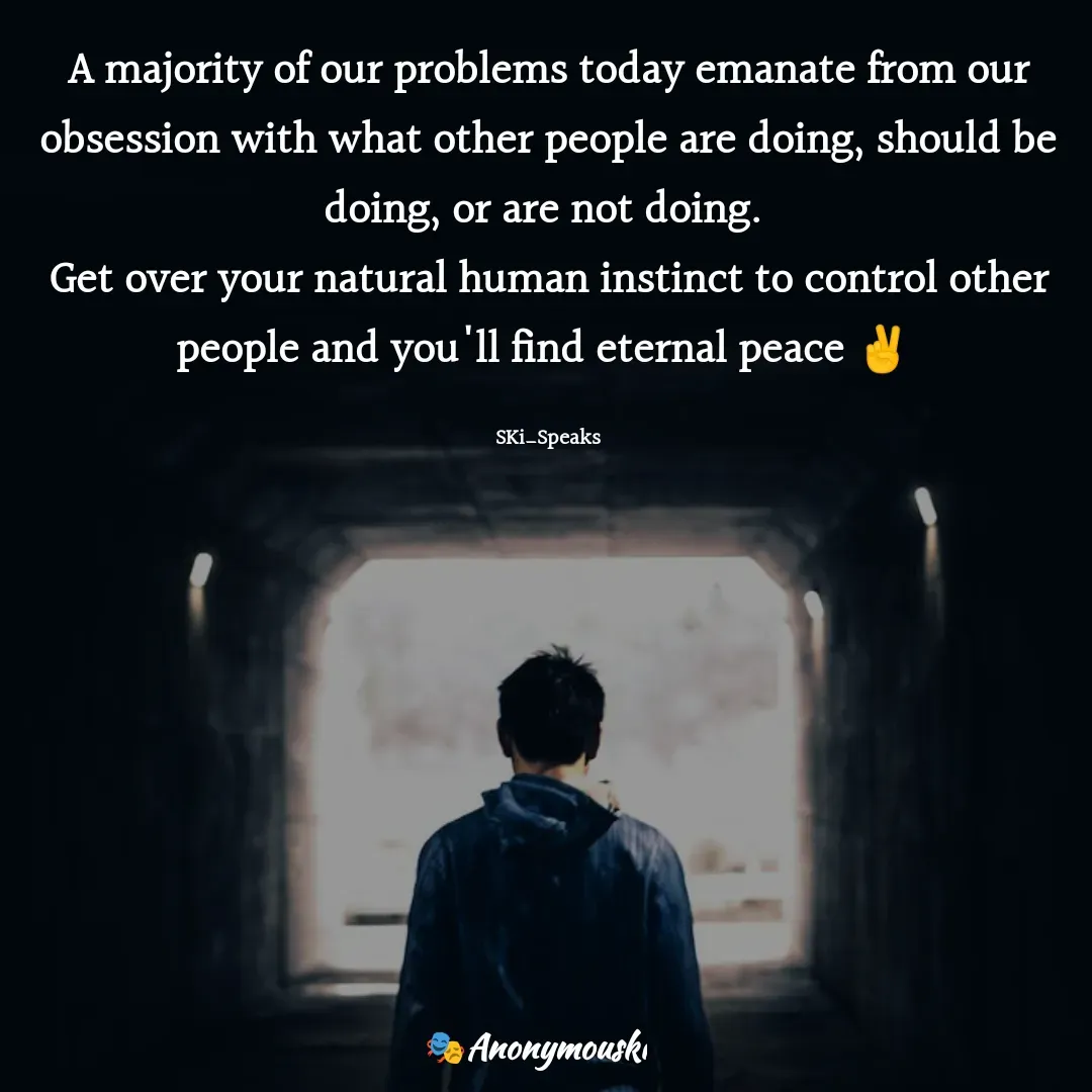 Quote by Sharfaddeen K Ilah - A majority of our problems today emanate from our obsession with what other people are doing, should be doing, or are not doing. 
Get over your natural human instinct to control other people and you'll find eternal peace ✌️ 

SKi_Speaks - Made using Quotes Creator App, Post Maker App