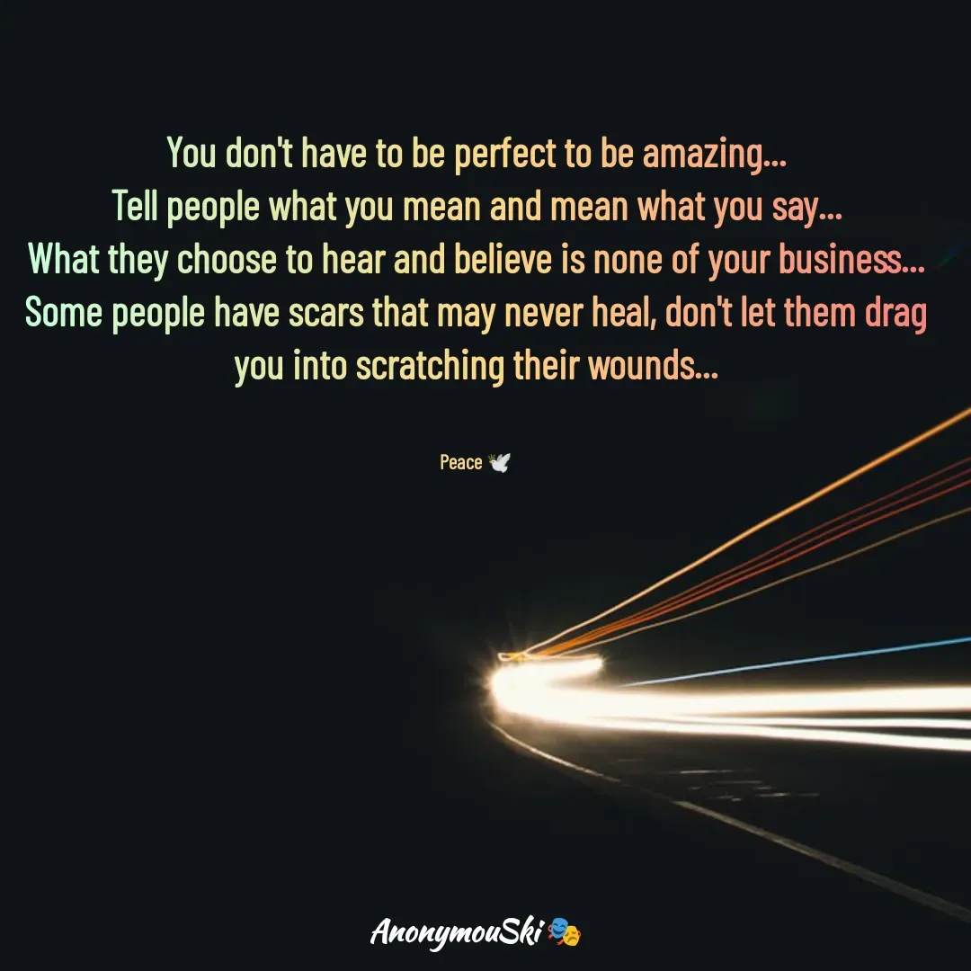 Quote by Sharfaddeen K Ilah - You don't have to be perfect to be amazing...
Tell people what you mean and mean what you say...
What they choose to hear and believe is none of your business...
Some people have scars that may never heal, don't let them drag you into scratching their wounds...


Peace 🕊️ - Made using Quotes Creator App, Post Maker App