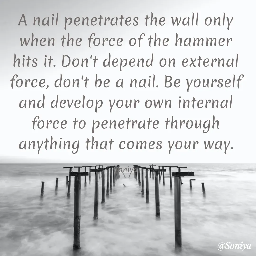 Quote by Soniya - A nail penetrates the wall only when the force of the hammer hits it. Don't depend on external force, don't be a nail. Be yourself and develop your own internal force to penetrate through anything that comes your way.

Soniya - Made using Quotes Creator App, Post Maker App