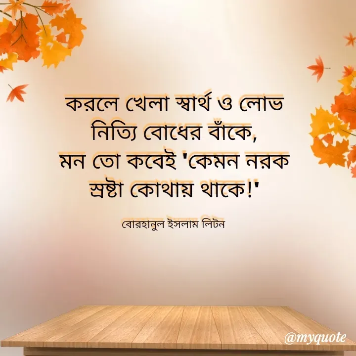 Quote by বোরহানুল ইসলাম লিটন - করলে খেলা স্বার্থ ও লোভ
নিত্যি বোধের বাঁকে,
মন তো কবেই 'কেমন নরক
স্রষ্টা কোথায় থাকে!'

বোরহানুল ইসলাম লিটন  - Made using Quotes Creator App, Post Maker App