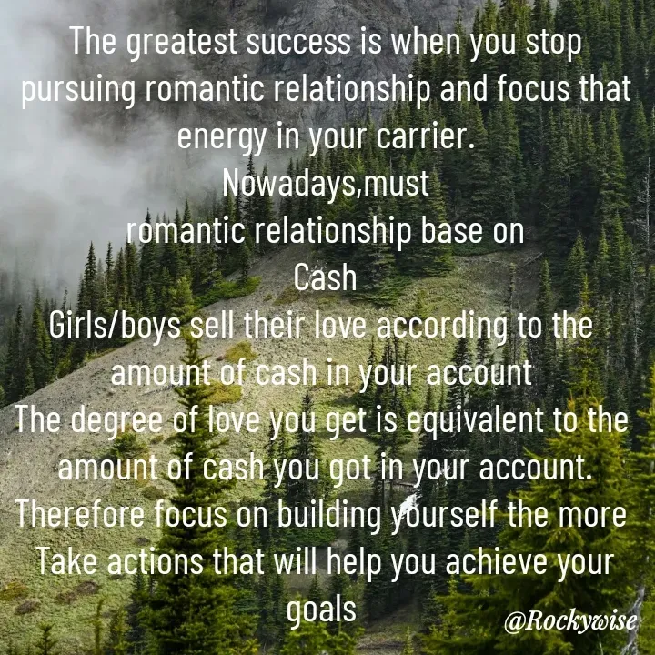 Quote by Vision Empire - The greatest success is when you stop pursuing romantic relationship and focus that energy in your carrier.
Nowadays,must
 romantic relationship base on 
Cash
Girls/boys sell their love according to the 
amount of cash in your account 
The degree of love you get is equivalent to the 
amount of cash you got in your account.
Therefore focus on building yourself the more 
Take actions that will help you achieve your goals  - Made using Quotes Creator App, Post Maker App