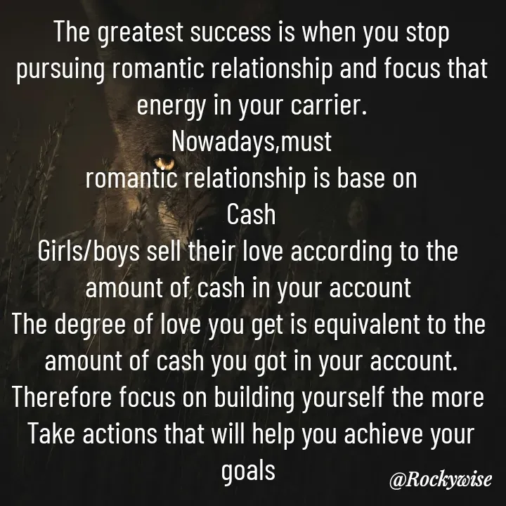 Quote by Vision Empire - The greatest success is when you stop pursuing romantic relationship and focus that energy in your carrier.
Nowadays,must
 romantic relationship is base on 
Cash
Girls/boys sell their love according to the 
amount of cash in your account 
The degree of love you get is equivalent to the 
amount of cash you got in your account.
Therefore focus on building yourself the more 
Take actions that will help you achieve your goals  - Made using Quotes Creator App, Post Maker App