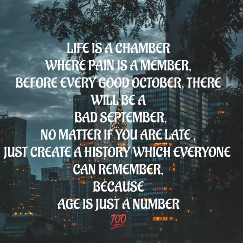 Quotes by Rajh Junior - LIFE IS A CHAMBER
WHERE PAIN IS A MEMBER,
BEFORE EVERY GOOD OCTOBER, THERE WILL BE A
  BAD SEPTEMBER,
NO MATTER IF YOU ARE LATE ,
JUST CREATE A HISTORY WHICH EVERYONE 
CAN REMEMBER,
BECAUSE
AGE IS JUST A NUMBER
💯
