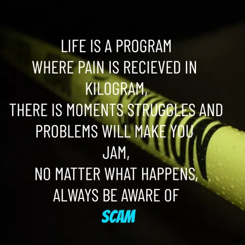 Quote by Rajh Junior - LIFE IS A PROGRAM
WHERE PAIN IS RECIEVED IN 
KILOGRAM,
THERE IS MOMENTS STRUGGLES AND PROBLEMS WILL MAKE YOU 
JAM,
NO MATTER WHAT HAPPENS,
ALWAYS BE AWARE OF
 SCAM
 - Made using Quotes Creator App, Post Maker App