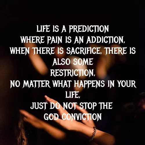 Quote by MTR POETRY ZONE - LIFE IS A PREDICTION
WHERE PAIN IS AN ADDICTION,
WHEN THERE IS SACRIFICE, THERE IS ALSO SOME
RESTRICTION,
NO MATTER WHAT HAPPENS IN YOUR LIFE,
JUST DO NOT STOP THE 
GOD CONVICTION
 - Made using Quotes Creator App, Post Maker App