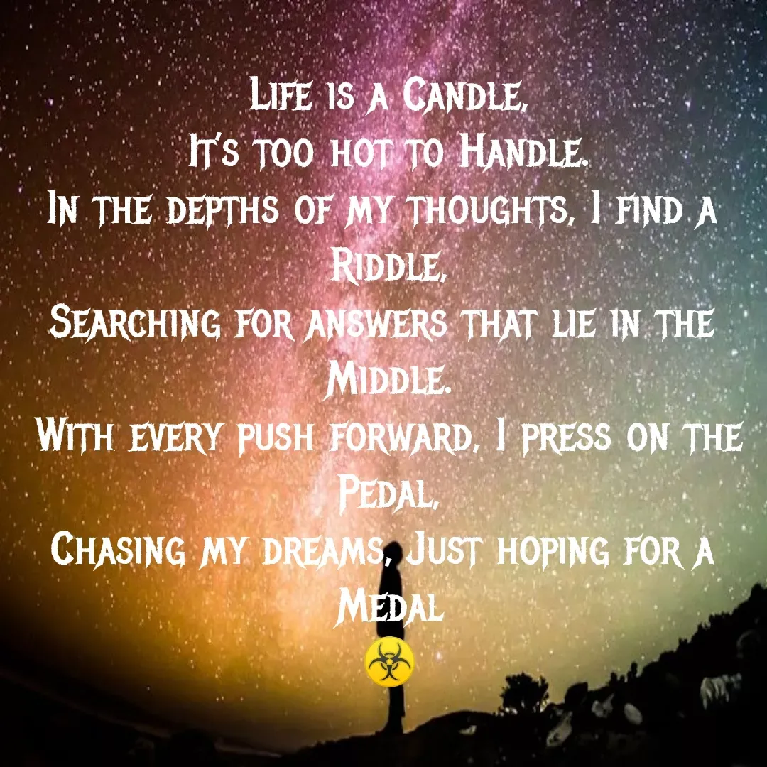 Quote by MTR POETRY ZONE - Life is a Candle,
It’s too hot to Handle.
In the depths of my thoughts, I find a 
Riddle,
Searching for answers that lie in the 
Middle.
With every push forward, I press on the Pedal,
Chasing my dreams, Just hoping for a 
Medal
☣️ - Made using Quotes Creator App, Post Maker App