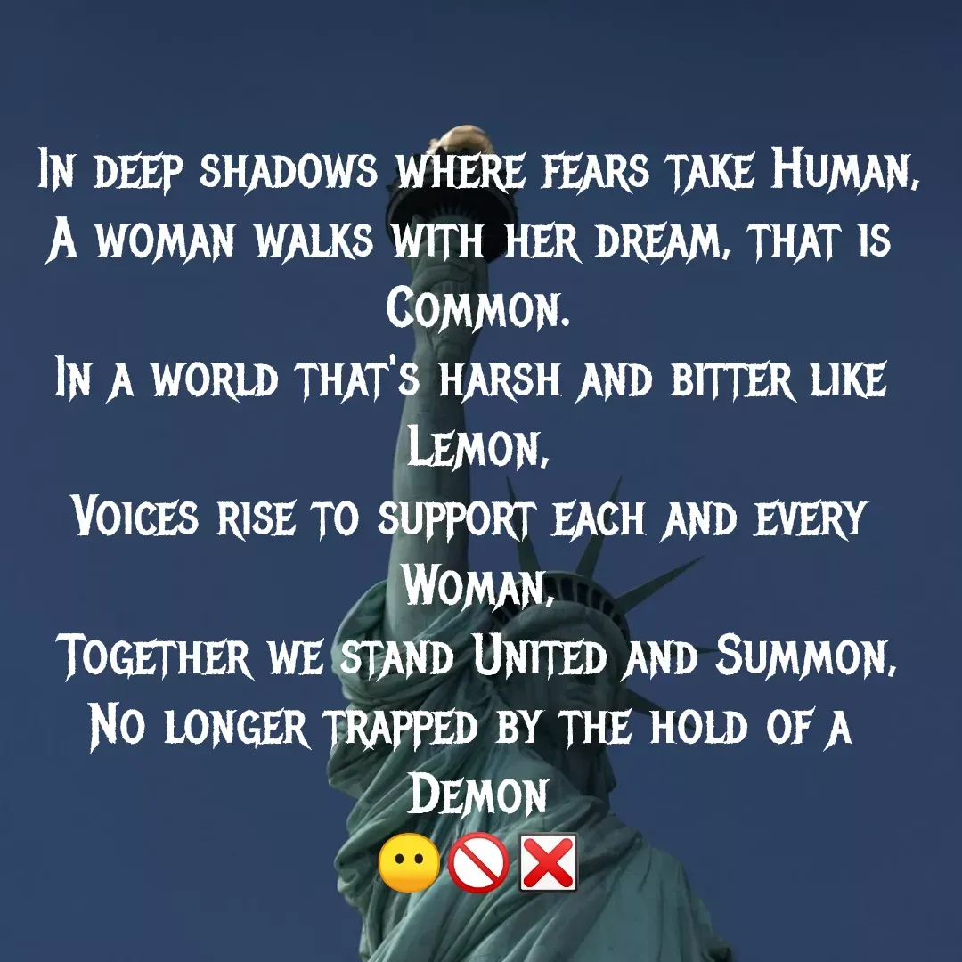 Quote by MTR POETRY ZONE - In deep shadows where fears take Human,
A woman walks with her dream, that is 
Common.
In a world that's harsh and bitter like 
Lemon,
Voices rise to support each and every 
Woman,
Together we stand United and Summon,
No longer trapped by the hold of a 
Demon
😶🚫❎ - Made using Quotes Creator App, Post Maker App