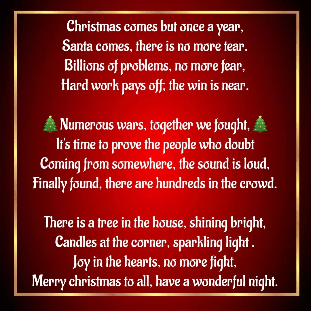 Quote by MTR POETRY ZONE - Christmas comes but once a year,
Santa comes, there is no more tear.
Billions of problems, no more fear,
Hard work pays off; the win is near.

🎄Numerous wars, together we fought,🎄
It's time to prove the people who doubt
Coming from somewhere, the sound is loud,
Finally found, there are hundreds in the crowd.

There is a tree in the house, shining bright,
Candles at the corner, sparkling light .
Joy in the hearts, no more fight,
Merry christmas to all, have a wonderful night.

 - Made using Quotes Creator App, Post Maker App