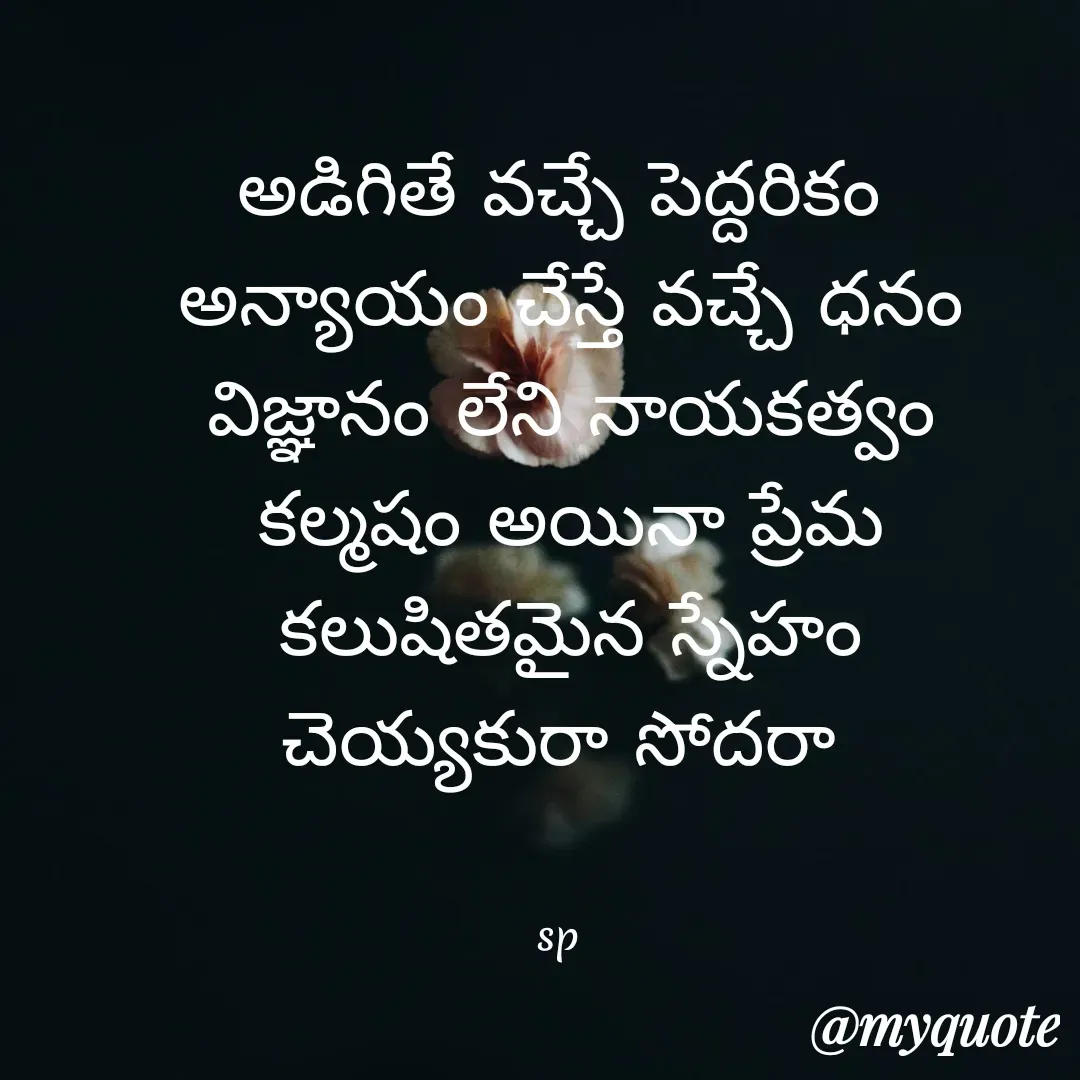 Quote by sp - అడిగితే వచ్చే పెద్దరికం
 అన్యాయం చేస్తే వచ్చే ధనం
 విజ్ఞానం లేని నాయకత్వం
 కల్మషం అయినా ప్రేమ
 కలుషితమైన స్నేహం
 చెయ్యకురా సోదరా 


sp - Made using Quotes Creator App, Post Maker App