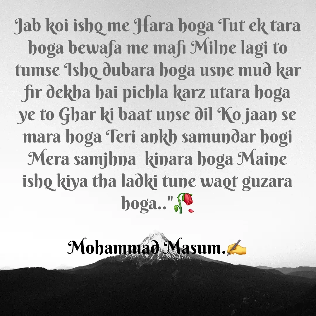 Quote by Mohammad Masum - Jab koi ishq me Hara hoga Tut ek tara hoga bewafa me mafi Milne lagi to tumse Ishq dubara hoga usne mud kar fir dekha hai pichla karz utara hoga ye to Ghar ki baat unse dil Ko jaan se mara hoga Teri ankh samundar hogi Mera samjhna  kinara hoga Maine ishq kiya tha ladki tune waqt guzara hoga.."🥀

Mohammad Masum.✍️ - Made using Quotes Creator App, Post Maker App