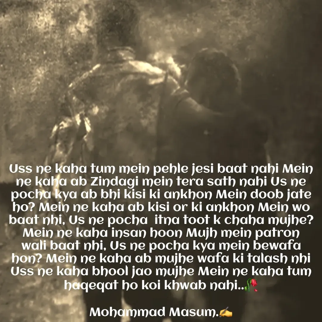 Quote by Mohammad Masum - Uss ne kaha tum mein pehle jesi baat nahi Mein ne kaha ab Zindagi mein tera sath nahi Us ne pocha kya ab bhi kisi ki ankhon Mein doob jate ho? Mein ne kaha ab kisi or ki ankhon Mein wo baat nhi, Us ne pocha  itna toot k chaha mujhe? Mein ne kaha insan hoon Mujh mein patron wali baat nhi, Us ne pocha kya mein bewafa hon? Mein ne kaha ab mujhe wafa ki talash nhi Uss ne kaha bhool jao mujhe Mein ne kaha tum haqeqat ho koi khwab nahi..🥀

Mohammad Masum.✍️ - Made using Quotes Creator App, Post Maker App