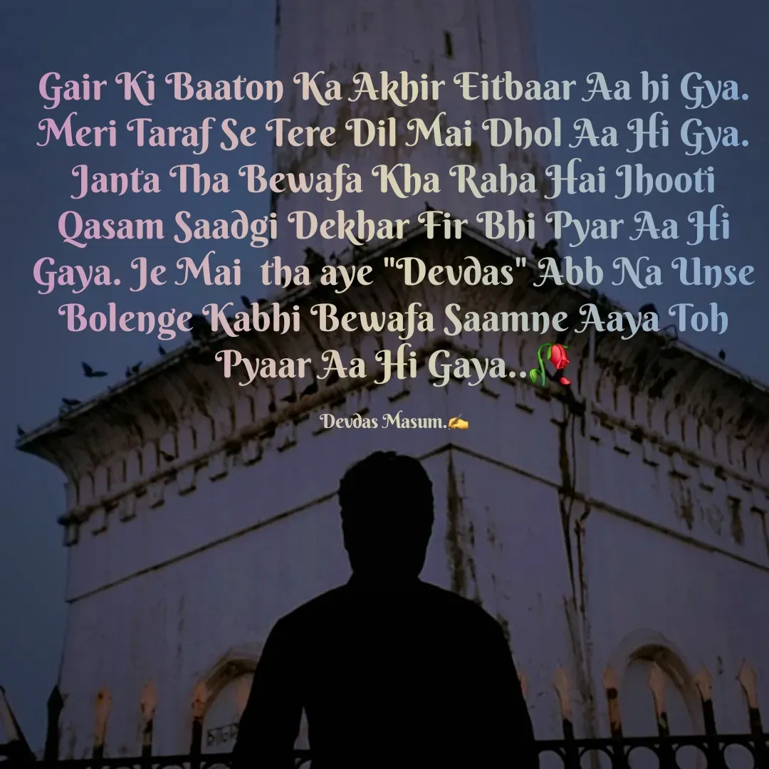 Quote by Devdas Masum - Gair Ki Baaton Ka Akhir Eitbaar Aa hi Gya. Meri Taraf Se Tere Dil Mai Dhol Aa Hi Gya. Janta Tha Bewafa Kha Raha Hai Jhooti Qasam Saadgi Dekhar Fir Bhi Pyar Aa Hi Gaya. Je Mai  tha aye "Devdas" Abb Na Unse Bolenge Kabhi Bewafa Saamne Aaya Toh Pyaar Aa Hi Gaya..🥀

Devdas Masum.✍️ - Made using Quotes Creator App, Post Maker App