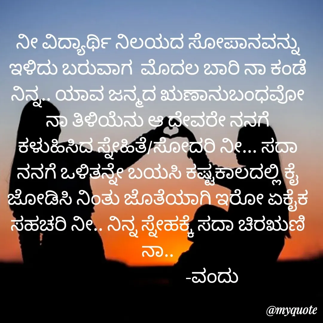 Quote by Vanditha - ನೀ ವಿದ್ಯಾರ್ಥಿ ನಿಲಯದ ಸೋಪಾನವನ್ನು ಇಳಿದು ಬರುವಾಗ  ಮೊದಲ ಬಾರಿ ನಾ ಕಂಡೆ ನಿನ್ನ.. ಯಾವ ಜನ್ಮದ ಋಣಾನುಬಂಧವೋ ನಾ ತಿಳಿಯೆನು ಆ ದೇವರೇ ನನಗೆ ಕಳುಹಿಸಿದ ಸ್ನೇಹಿತೆ/ಸೋದರಿ ನೀ... ಸದಾ ನನಗೆ ಒಳಿತನ್ನೇ ಬಯಸಿ ಕಷ್ಟಕಾಲದಲ್ಲಿ ಕೈ ಜೋಡಿಸಿ ನಿಂತು ಜೊತೆಯಾಗಿ ಇರೋ ಏಕೈಕ‌  ಸಹಚರಿ ನೀ.. ನಿನ್ನ‌ ಸ್ನೇಹಕ್ಕೆ‌ ಸದಾ ಚಿರಋಣಿ ನಾ..
                            -ವಂದು - Made using Quotes Creator App, Post Maker App