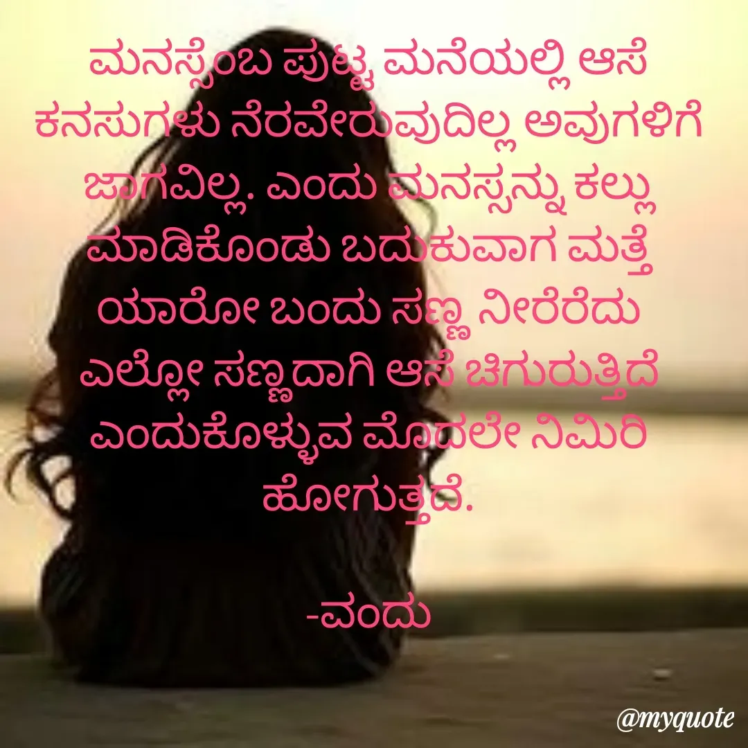 Quote by Vanditha - ಮನಸ್ಸೆಂಬ ಪುಟ್ಟ ಮನೆಯಲ್ಲಿ ಆಸೆ ಕನಸುಗಳು ನೆರವೇರುವುದಿಲ್ಲ ಅವುಗಳಿಗೆ ಜಾಗವಿಲ್ಲ. ಎಂದು ಮನಸ್ಸನ್ನು ಕಲ್ಲು ಮಾಡಿಕೊಂಡು ಬದುಕುವಾಗ ಮತ್ತೆ ಯಾರೋ ಬಂದು ಸಣ್ಣ ನೀರೆರೆದು ಎಲ್ಲೋ ಸಣ್ಣದಾಗಿ ಆಸೆ ಚಿಗುರುತ್ತಿದೆ ಎಂದುಕೊಳ್ಳುವ ಮೊದಲೇ ನಿಮಿರಿ ಹೋಗುತ್ತದೆ.

-ವಂದು - Made using Quotes Creator App, Post Maker App