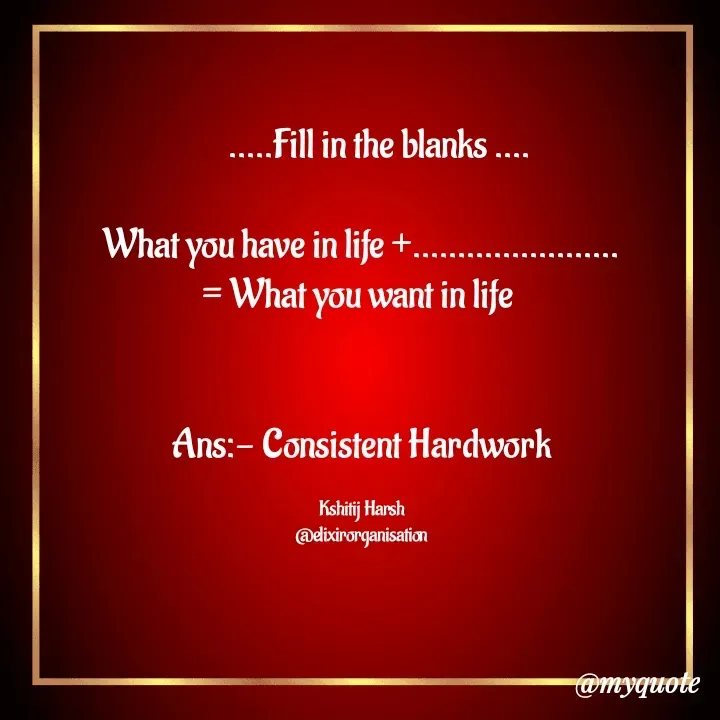 Quote by Kshitij Harsh -      .....Fill in the blanks ....

What you have in life +.......................
= What you want in life 


Ans:- Consistent Hardwork

Kshitij Harsh
@elixirorganisation - Made using Quotes Creator App, Post Maker App