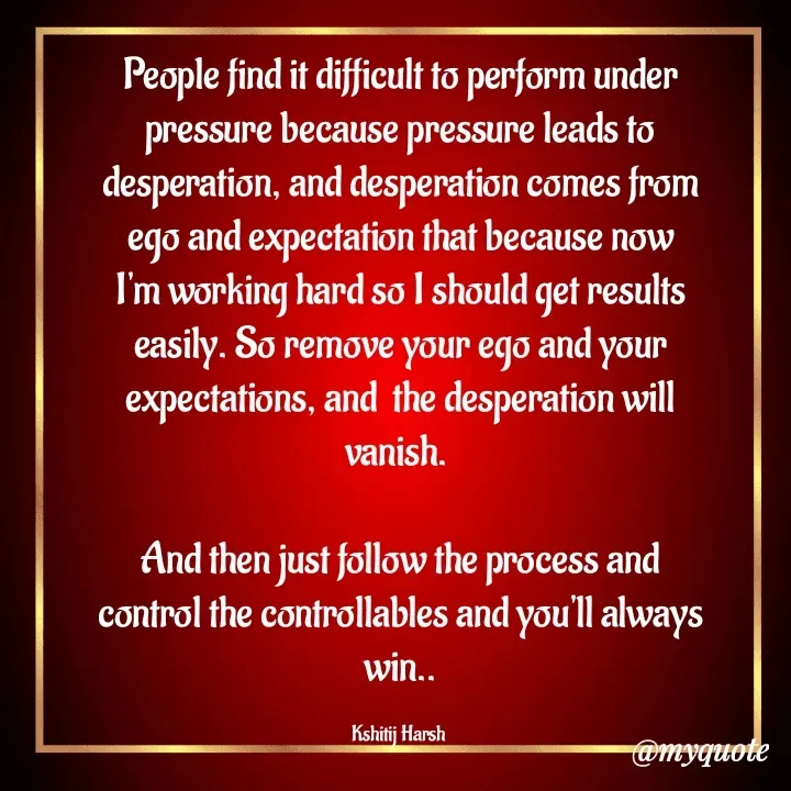 Quote by Kshitij Harsh - People find it difficult to perform under pressure because pressure leads to desperation, and desperation comes from ego and expectation that because now I'm working hard so I should get results easily. So remove your ego and your expectations, and  the desperation will vanish. 

And then just follow the process and control the controllables and you'll always win..

Kshitij Harsh  - Made using Quotes Creator App, Post Maker App
