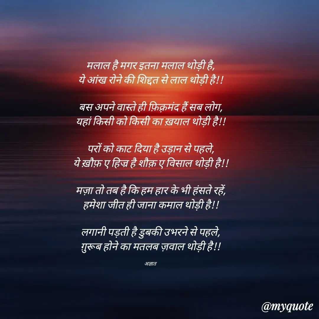 Quote by पंछी - मलाल है मगर इतना मलाल थोड़ी है,
ये आंख रोने की शिद्दत से लाल थोड़ी है!!

बस अपने वास्ते ही फ़िक़्रमंद हैं सब लोग,
यहां किसी को किसी का ख़याल थोड़ी है!!

परों को काट दिया है उड़ान से पहले,
ये ख़ौफ़ ए हिज्र है शौक़ ए विसाल थोड़ी है!!

मज़ा तो तब है कि हम हार के भी हंसते रहें,
हमेशा जीत ही जाना कमाल थोड़ी है!!

लगानी पड़ती है डुबकी उभरने से पहले,
ग़ुरूब होने का मतलब ज़वाल थोड़ी है!!

अज्ञात  - Made using Quotes Creator App, Post Maker App