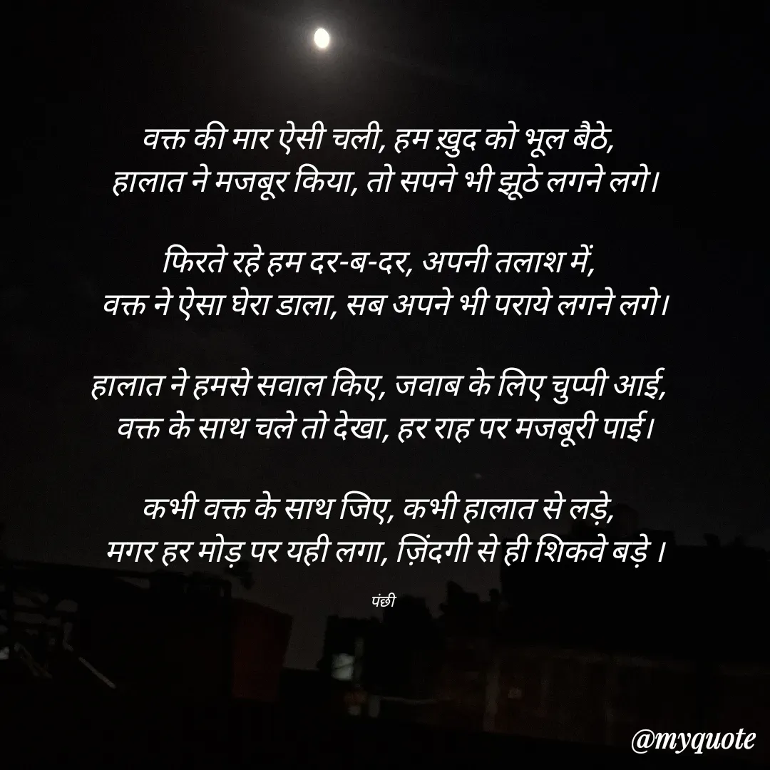 Quote by पंछी - वक्त की मार ऐसी चली, हम ख़ुद को भूल बैठे,  
हालात ने मजबूर किया, तो सपने भी झूठे लगने लगे।

फिरते रहे हम दर-ब-दर, अपनी तलाश में,  
वक्त ने ऐसा घेरा डाला, सब अपने भी पराये लगने लगे।

हालात ने हमसे सवाल किए, जवाब के लिए चुप्पी आई,  
वक्त के साथ चले तो देखा, हर राह पर मजबूरी पाई।

कभी वक्त के साथ जिए, कभी हालात से लड़े,  
मगर हर मोड़ पर यही लगा, ज़िंदगी से ही शिकवे बड़े ।

पंछी  - Made using Quotes Creator App, Post Maker App