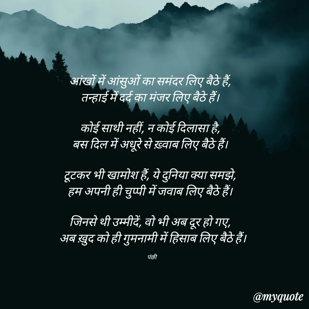 Quote by पंछी - आंखों में आंसुओं का समंदर लिए बैठे हैं,  
तन्हाई में दर्द का मंजर लिए बैठे हैं।  

कोई साथी नहीं, न कोई दिलासा है,  
बस दिल में अधूरे से ख़्वाब लिए बैठे हैं।  

टूटकर भी खामोश हैं, ये दुनिया क्या समझे,  
हम अपनी ही चुप्पी में जवाब लिए बैठे हैं।  

जिनसे थी उम्मीदें, वो भी अब दूर हो गए,  
अब ख़ुद को ही गुमनामी में हिसाब लिए बैठे हैं।

पंछी  - Made using Quotes Creator App, Post Maker App
