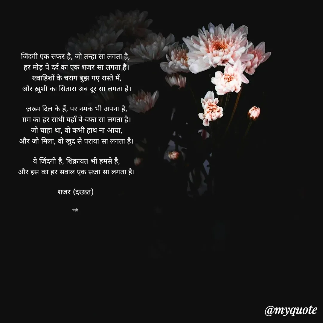 Quote by पंछी - जिंदगी एक सफर है, जो तन्हा सा लगता है,
 हर मोड़ पे दर्द का एक शजर सा लगता है।
 ख्वाहिशों के चराग बुझ गए रास्ते में,
 और ख़ुशी का सितारा अब दूर सा लगता है।

 ज़ख्म दिल के हैं, पर नमक भी अपना है,
 ग़म का हर साथी यहाँ बे-वफ़ा सा लगता है।
 जो चाहा था, वो कभी हाथ ना आया,
 और जो मिला, वो खुद से पराया सा लगता है।

 ये जिंदगी है, शिक़ायत भी हमसे है,
 और इस का हर सवाल एक सजा सा लगता है।

शजर (दरख़्त)


पंछी  - Made using Quotes Creator App, Post Maker App