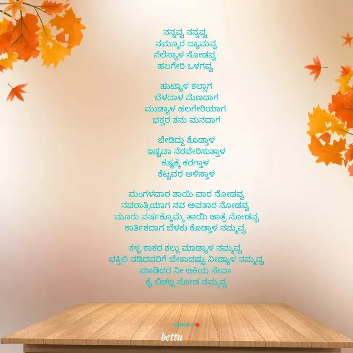 Quote by Betadesh Ojanahalli - ನನ್ನವ್ವ ನನ್ನವ್ವ 
ನಮ್ಮೂರ ದ್ಯಾಮವ್ವ
ನೆಲೆಸ್ಯಾಳ ನೋಡವ್ವ 
ಹಲಗೇರಿ ಒಳಗವ್ವ 

ಹುಟ್ಯಾಳ ಕಲ್ಲಾಗ
ಬೆಳದಾಳ ಮೆಣದಾಗ
ಮುಡ್ಯಾಳ ಹಲಗೇರಿಯಾಗ 
 ಭಕ್ತರ ತನು ಮನದಾಗ 

ಬೇಡಿದ್ದು ಕೊಡ್ತಾಳ
ಇಷ್ಟವಾ ನೆರವೇರಿಸುತ್ತಾಳ
ಕಷ್ಟಕ್ಕೆ ಕರಗ್ತಾಳ 
ಕೆಟ್ಟವರ ಅಳಿಸ್ತಾಳ

ಮಂಗಳವಾರ ತಾಯಿ ವಾರ ನೋಡವ್ವ
ನವರಾತ್ರಿಯಾಗ ನವ ಅವತಾರ ನೋಡವ್ವ 
ಮೂರು ವರ್ಷಕ್ಕೊಮ್ಮೆ ತಾಯಿ ಜಾತ್ರೆ ನೋಡವ್ವ
ಕಾರ್ತಿಕದಾಗ ಬೆಳಕು ಕೊಡ್ತಾಳ ನಮ್ಮವ್ವ 

ಕಳ್ಳ ಕಾಕರ ಕಲ್ಲು ಮಾಡ್ಯಾಳ ನಮ್ಮವ್ವ 
ಭಕ್ತಿಲಿ ನಡಿದವರಿಗೆ ಬೇಕಾದಷ್ಟು ನೀಡ್ಯಾಳ ನಮ್ಮವ್ವ
ಮಾಡಿದರ ನೀ ಆಕಿಯ ಸೇವಾ 
ಕೈ ಬಿಡಲ್ಲ ನೋಡ ನಮ್ಮವ್ವ





bettu b o ♥️ - Made using Quotes Creator App, Post Maker App