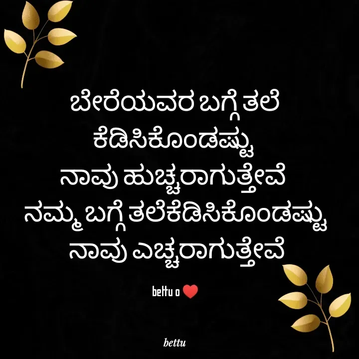 Quote by Betadesh Ojanahalli - ಬೇರೆಯವರ ಬಗ್ಗೆ ತಲೆ ಕೆಡಿಸಿಕೊಂಡಷ್ಟು 
ನಾವು ಹುಚ್ಚರಾಗುತ್ತೇವೆ 
ನಮ್ಮ ಬಗ್ಗೆ ತಲೆಕೆಡಿಸಿಕೊಂಡಷ್ಟು
 ನಾವು ಎಚ್ಚರಾಗುತ್ತೇವೆ

bettu o ♥️ - Made using Quotes Creator App, Post Maker App