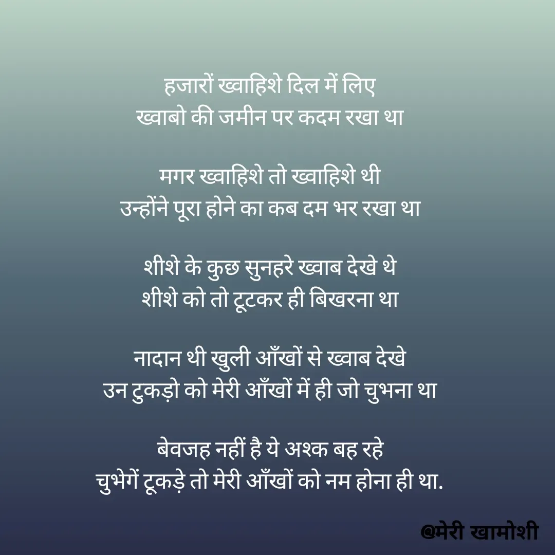 Quote by Ashish Morya - हजारों ख्वाहिशे दिल में लिए
ख्वाबो की जमीन पर कदम रखा था

मगर ख्वाहिशे तो ख्वाहिशे थी
उन्होंने पूरा होने का कब दम भर रखा था

शीशे के कुछ सुनहरे ख्वाब देखे थे
शीशे को तो टूटकर ही बिखरना था

नादान थी खुली आँखों से ख्वाब देखे
उन टुकड़ो को मेरी आँखों में ही जो चुभना था

बेवजह नहीं है ये अश्क बह रहे
चुभेगें टूकड़े तो मेरी आँखों को नम होना ही था.

 

 - Made using Quotes Creator App, Post Maker App