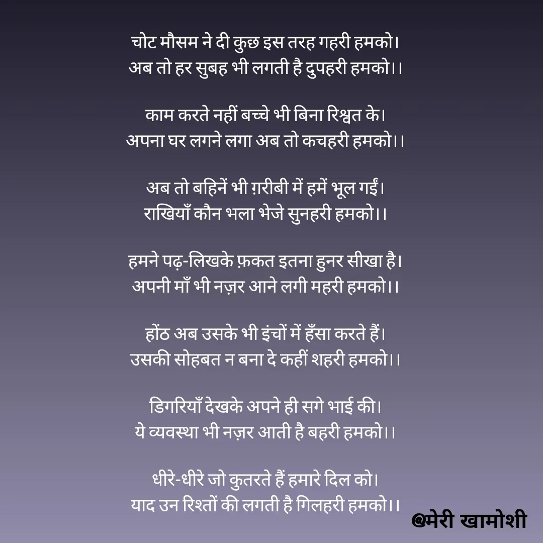 Quote by Ashish Morya - चोट मौसम ने दी कुछ इस तरह गहरी हमको।
अब तो हर सुबह भी लगती है दुपहरी हमको।।

काम करते नहीं बच्चे भी बिना रिश्वत के।
अपना घर लगने लगा अब तो कचहरी हमको।।

अब तो बहिनें भी ग़रीबी में हमें भूल गईं।
राखियाँ कौन भला भेजे सुनहरी हमको।।

हमने पढ़-लिखके फ़कत इतना हुनर सीखा है।
अपनी माँ भी नज़र आने लगी महरी हमको।।

होंठ अब उसके भी इंचों में हँसा करते हैं।
उसकी सोहबत न बना दे कहीं शहरी हमको।।

डिगरियाँ देखके अपने ही सगे भाई की।
ये व्यवस्था भी नज़र आती है बहरी हमको।।

धीरे-धीरे जो कुतरते हैं हमारे दिल को।
याद उन रिश्तों की लगती है गिलहरी हमको।।

 - Made using Quotes Creator App, Post Maker App