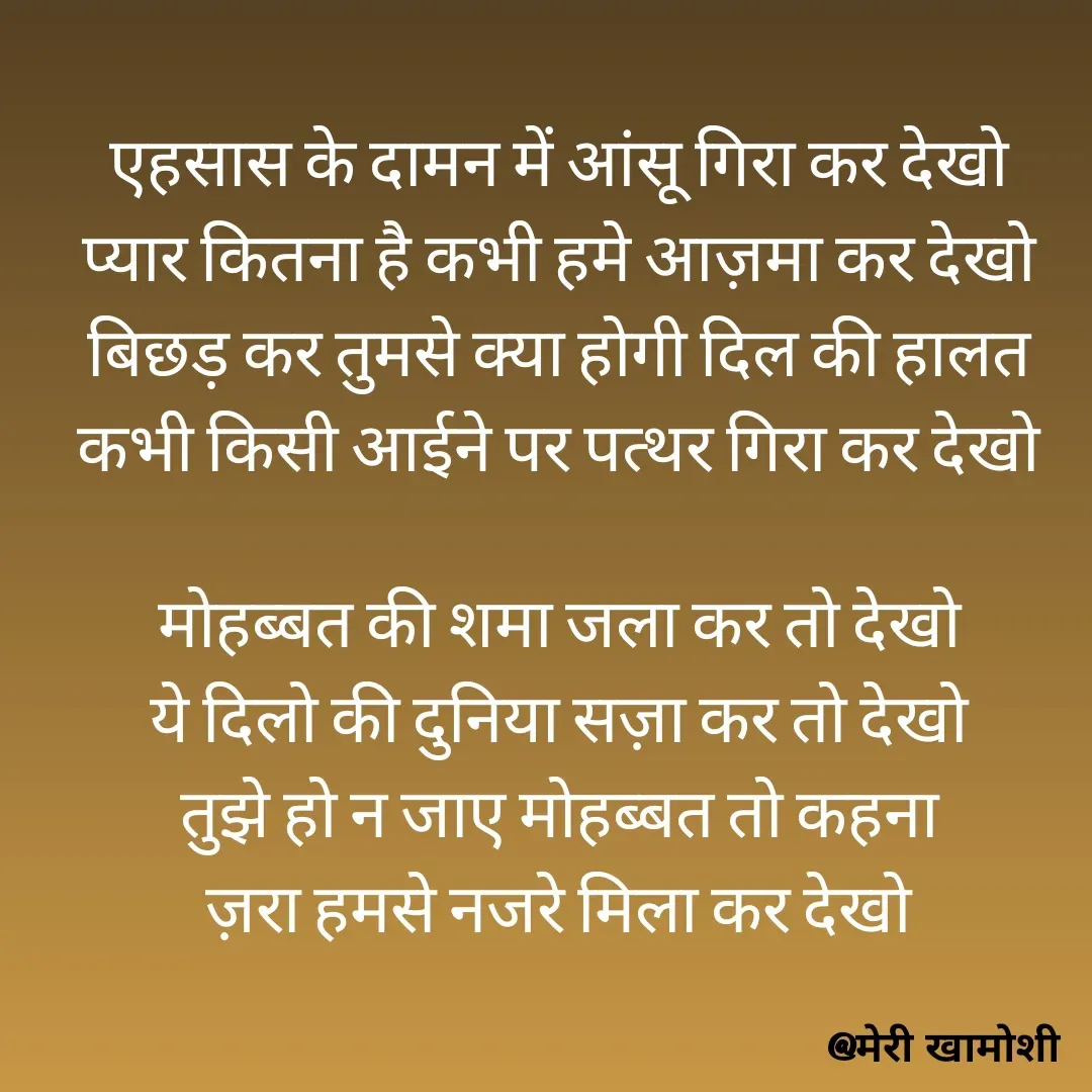 Quote by Ashish Morya - एहसास के दामन में आंसू गिरा कर देखो
प्यार कितना है कभी हमे आज़मा कर देखो
बिछड़ कर तुमसे क्या होगी दिल की हालत
कभी किसी आईने पर पत्थर गिरा कर देखो

मोहब्बत की शमा जला कर तो देखो
ये दिलो की दुनिया सज़ा कर तो देखो
तुझे हो न जाए मोहब्बत तो कहना
ज़रा हमसे नजरे मिला कर देखो

 - Made using Quotes Creator App, Post Maker App