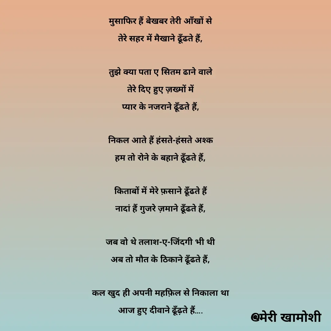 Quote by Ashish Morya - मुसाफिर हैं बेखबर तेरी आँखों से

तेरे सहर में मैखाने ढूँढते हैं,

 

तुझे क्या पता ए सितम ढाने वाले

तेरे दिए हुए ज़ख्मों में

प्यार के नजराने ढूँढते हैं,

 

निकल आते हैं हंसते-हंसते अश्क

हम तो रोने के बहाने ढूँढते हैं,

 

किताबों में मेरे फ़साने ढूँढते हैं

नादां हैं गुजरे ज़माने ढूँढते हैं,

 

जब वो थे तलाश-ए-जिंदगी भी थी

अब तो मौत के ठिकाने ढूँढते हैं,

 

कल खुद ही अपनी महफ़िल से निकाला था

आज हुए दीवाने ढूँढ़ते हैं…. - Made using Quotes Creator App, Post Maker App