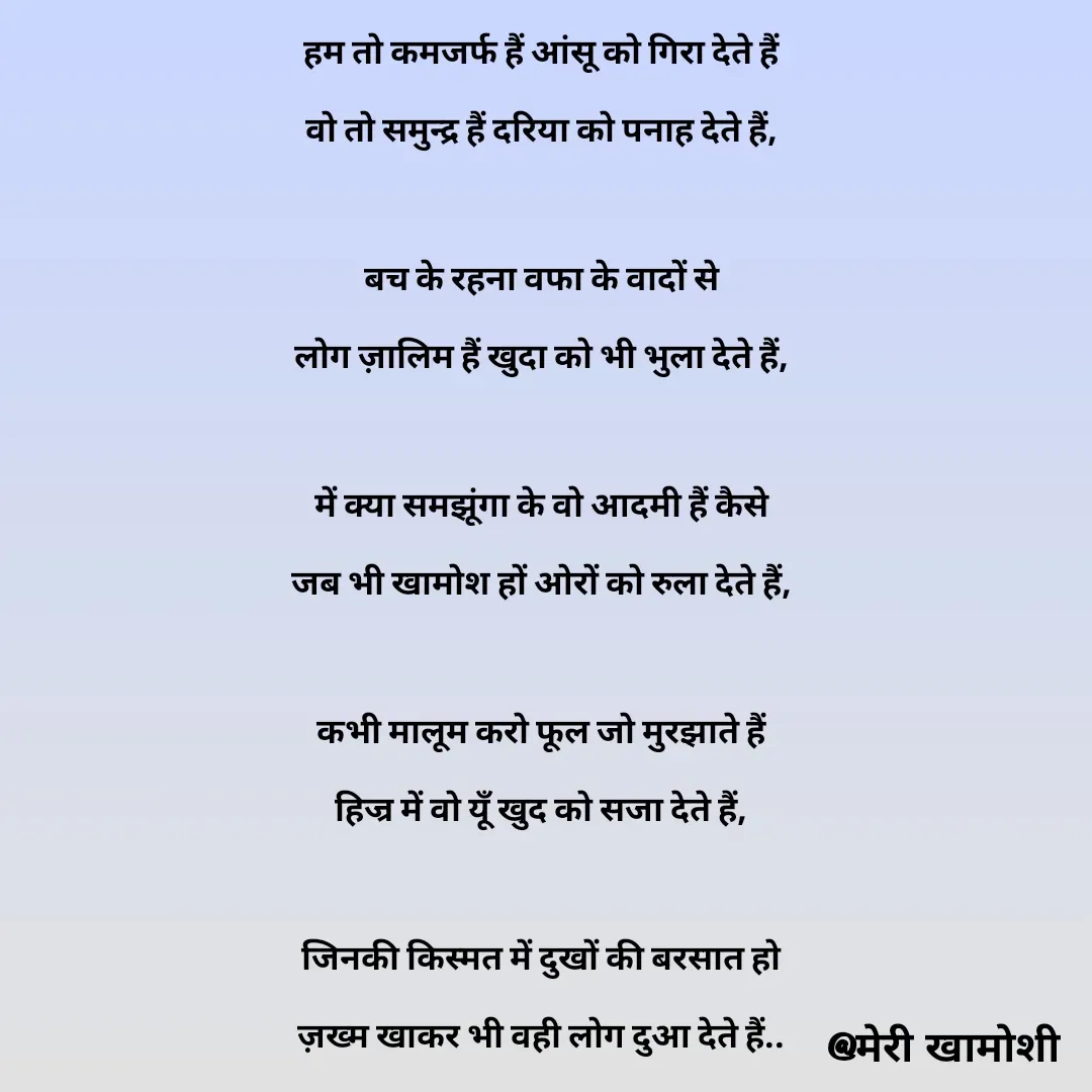 Quote by Ashish Morya - हम तो कमजर्फ हैं आंसू को गिरा देते हैं

वो तो समुन्द्र हैं दरिया को पनाह देते हैं,

 

बच के रहना वफा के वादों से

लोग ज़ालिम हैं खुदा को भी भुला देते हैं,

 

में क्या समझूंगा के वो आदमी हैं कैसे

जब भी खामोश हों ओरों को रुला देते हैं,

 

कभी मालूम करो फूल जो मुरझाते हैं

हिज्र में वो यूँ खुद को सजा देते हैं,

 

जिनकी किस्मत में दुखों की बरसात हो

ज़ख्म खाकर भी वही लोग दुआ देते हैं..

 - Made using Quotes Creator App, Post Maker App