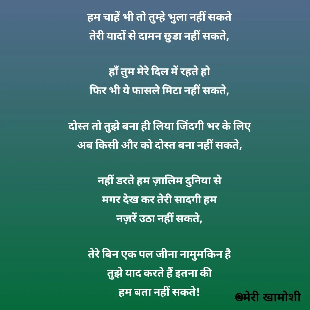 Quote by Ashish Morya - हम चाहें भी तो तुम्हे भुला नहीं सकते

तेरी यादों से दामन छुडा नहीं सकते,

 

हाँ तुम मेरे दिल में रहते हो

फिर भी ये फासले मिटा नहीं सकते,

 

दोस्त तो तुझे बना ही लिया जिंदगी भर के लिए

अब किसी और को दोस्त बना नहीं सकते,

 

नहीं डरते हम ज़ालिम दुनिया से

मगर देख कर तेरी सादगी हम

नज़रें उठा नहीं सकते,

 

तेरे बिन एक पल जीना नामुमकिन है

तुझे याद करते हैं इतना की

हम बता नहीं सकते! - Made using Quotes Creator App, Post Maker App