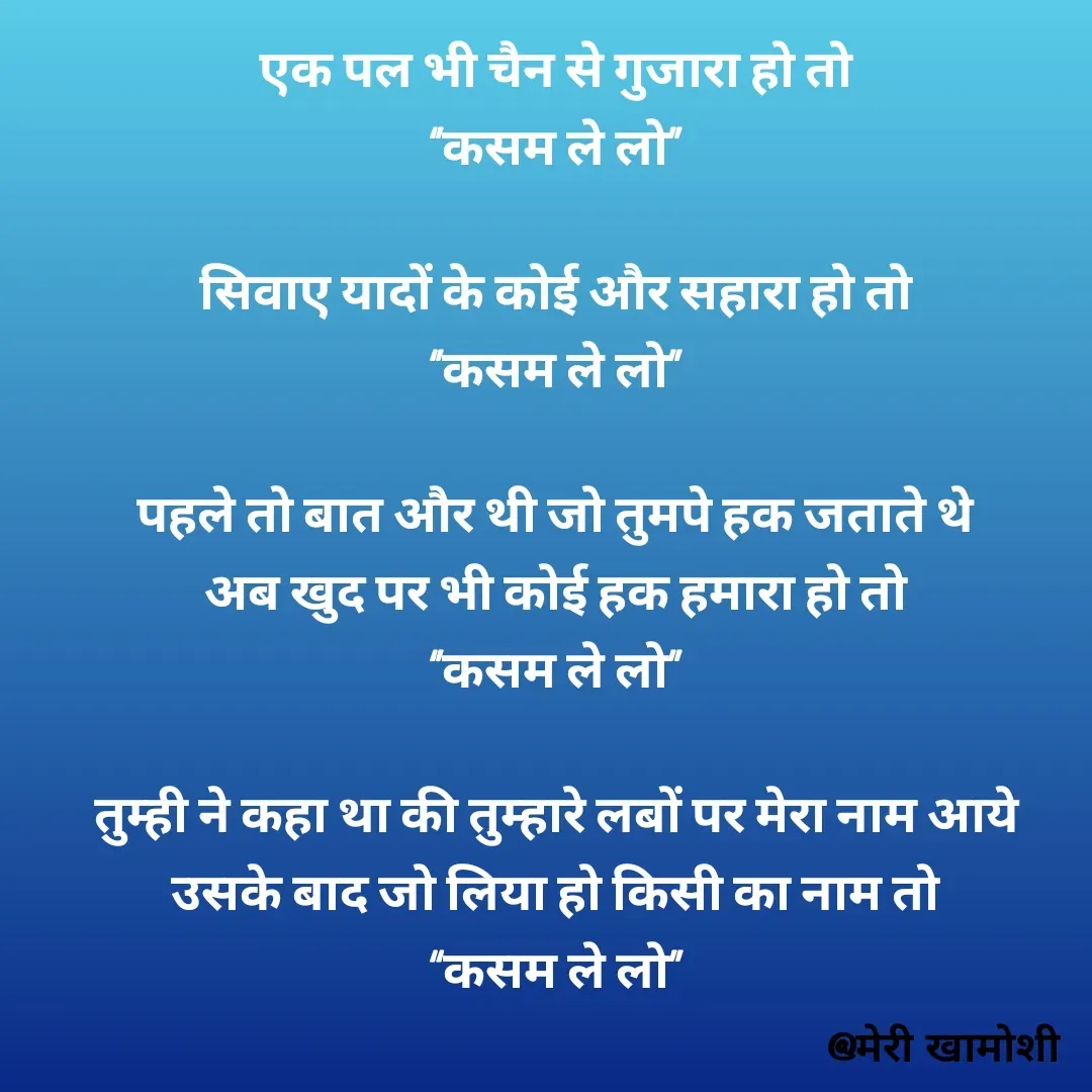 Quote by Ashish Morya - एक पल भी चैन से गुजारा हो तो

‘’कसम ले लो’’

 

सिवाए यादों के कोई और सहारा हो तो

‘’कसम ले लो’’

 

पहले तो बात और थी जो तुमपे हक जताते थे

अब खुद पर भी कोई हक हमारा हो तो

‘’कसम ले लो’’

 

तुम्ही ने कहा था की तुम्हारे लबों पर मेरा नाम आये

उसके बाद जो लिया हो किसी का नाम तो

“कसम ले लो’’

 - Made using Quotes Creator App, Post Maker App