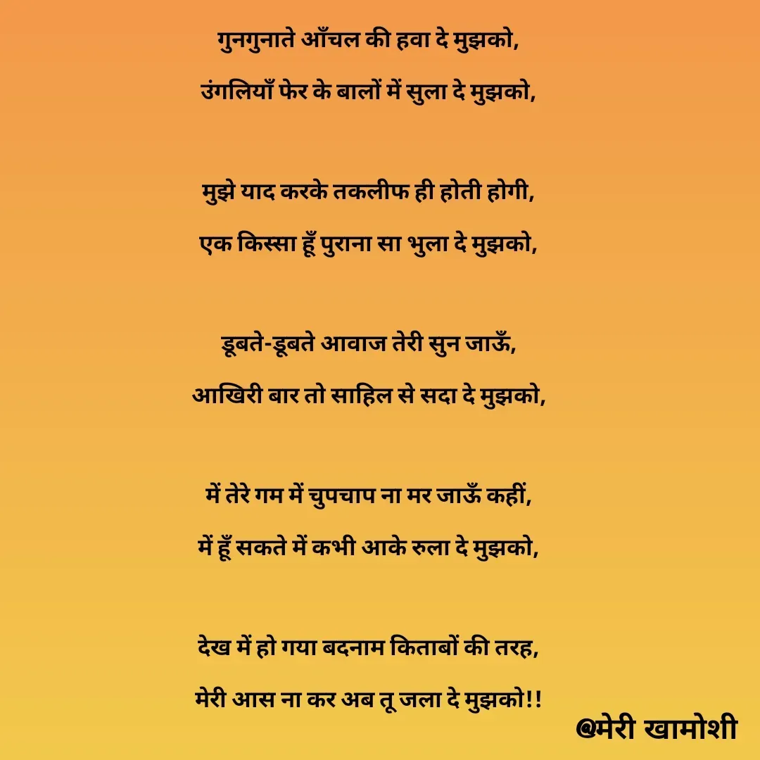 Quote by Ashish Morya - गुनगुनाते आँचल की हवा दे मुझको,

उंगलियाँ फेर के बालों में सुला दे मुझको,

 

मुझे याद करके तकलीफ ही होती होगी,

एक किस्सा हूँ पुराना सा भुला दे मुझको,

 

डूबते-डूबते आवाज तेरी सुन जाऊँ,

आखिरी बार तो साहिल से सदा दे मुझको,

 

में तेरे गम में चुपचाप ना मर जाऊँ कहीं,

में हूँ सकते में कभी आके रुला दे मुझको,

 

देख में हो गया बदनाम किताबों की तरह,

मेरी आस ना कर अब तू जला दे मुझको!!

 - Made using Quotes Creator App, Post Maker App