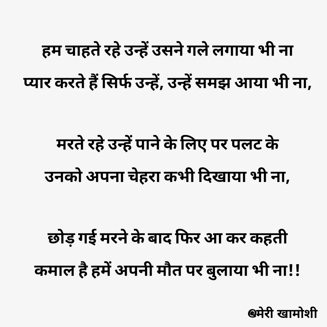 Quote by Ashish Morya - हम चाहते रहे उन्हें उसने गले लगाया भी ना

प्यार करते हैं सिर्फ उन्हें, उन्हें समझ आया भी ना,

 

मरते रहे उन्हें पाने के लिए पर पलट के

उनको अपना चेहरा कभी दिखाया भी ना,

 

छोड़ गई मरने के बाद फिर आ कर कहती

कमाल है हमें अपनी मौत पर बुलाया भी ना!!

 - Made using Quotes Creator App, Post Maker App