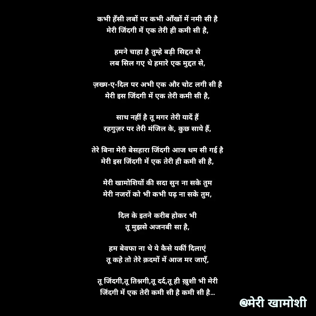 Quote by Ashish Morya - कभी हँसी लबों पर कभी आँखों में नमी सी है

मेरी जिंदगी में एक तेरी ही कमी सी है,

 

हमने चाहा है तुम्हे बड़ी सिद्दत से

लब सिल गए थे हमारे एक मुद्दत से,

 

ज़ख्म-ए-दिल पर अभी एक और चोट लगी सी है

मेरी इस जिंदगी में एक तेरी कमी सी है,

 

साथ नहीं है तू मगर तेरी यादें हैं

रहगुज़र पर तेरी मंजिल के, कुछ साये हैं,

 

तेरे बिना मेरी बेसहारा जिंदगी आज थम सी गई है

मेरी इस जिंदगी में एक तेरी ही कमी सी है,

 

मेरी खामोशियों की सदा सुन ना सके तुम

मेरी नजरों को भी कभी पढ़ ना सके तुम,

 

दिल के इतने करीब होकर भी

तू मुझसे अजनबी सा है,

 

हम बेवफा ना थे ये कैसे यकीं दिलाएं

तू कहे तो तेरे क़दमों में आज मर जाएँ,

 

तू जिंदगी,तू तिश्नगी,तू दर्द,तू ही ख़ुशी भी मेरी

जिंदगी में एक तेरी कमी सी है कमी सी है…

 - Made using Quotes Creator App, Post Maker App