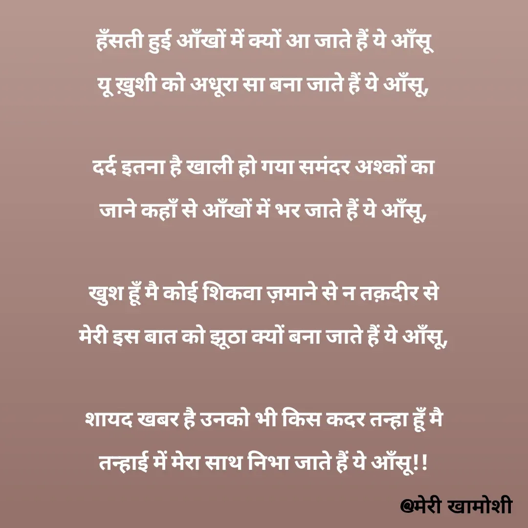 Quote by Ashish Morya - हँसती हुई आँखों में क्यों आ जाते हैं ये आँसू

यू ख़ुशी को अधूरा सा बना जाते हैं ये आँसू,

 

दर्द इतना है खाली हो गया समंदर अश्कों का

जाने कहाँ से आँखों में भर जाते हैं ये आँसू,

 

खुश हूँ मै कोई शिकवा ज़माने से न तक़दीर से

मेरी इस बात को झूठा क्यों बना जाते हैं ये आँसू,

 

शायद खबर है उनको भी किस कदर तन्हा हूँ मै

तन्हाई में मेरा साथ निभा जाते हैं ये आँसू!!

 - Made using Quotes Creator App, Post Maker App