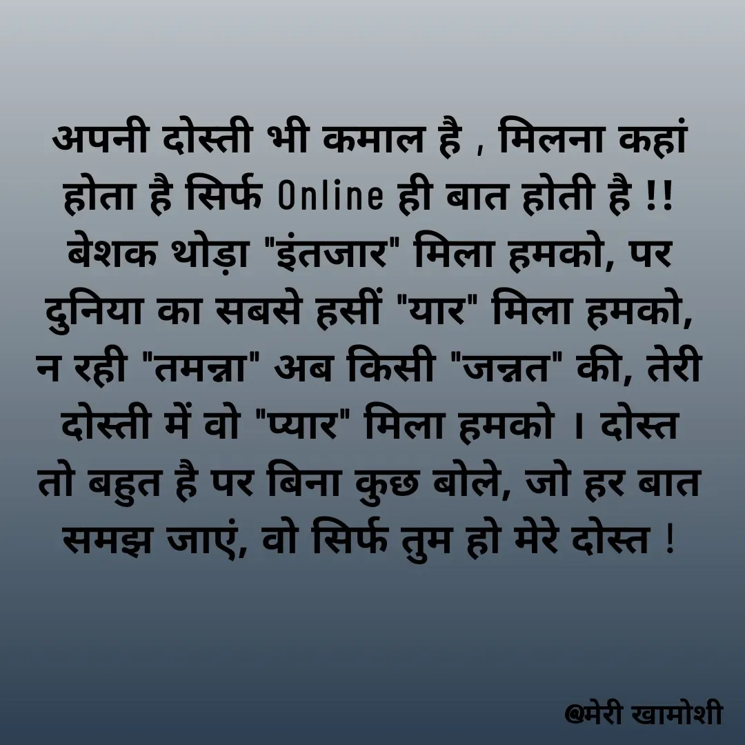 Quote by Ashish Morya - अपनी दोस्ती भी कमाल है , मिलना कहां होता है सिर्फ Online ही बात होती है !! बेशक थोड़ा "इंतजार" मिला हमको, पर दुनिया का सबसे हसीं "यार" मिला हमको, न रही "तमन्ना" अब किसी "जन्नत" की, तेरी दोस्ती में वो "प्यार" मिला हमको । दोस्त तो बहुत है पर बिना कुछ बोले, जो हर बात समझ जाएं, वो सिर्फ तुम हो मेरे दोस्त ! - Made using Quotes Creator App, Post Maker App
