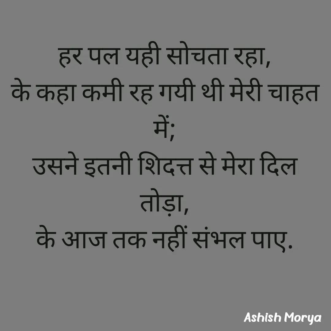 Quote by Ashish Morya - हर पल यही सोचता रहा,
के कहा कमी रह गयी थी मेरी चाहत में;
उसने इतनी शिदत्त से मेरा दिल तोड़ा,
के आज तक नहीं संभल पाए. - Made using Quotes Creator App, Post Maker App