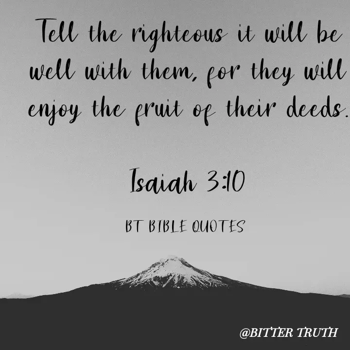 Quote by Saabora Micah - 
Tell the righteous it will be well with them, for they will enjoy the fruit of their deeds.

Isaiah 3:10

BT BIBLE QUOTES  - Made using Quotes Creator App, Post Maker App