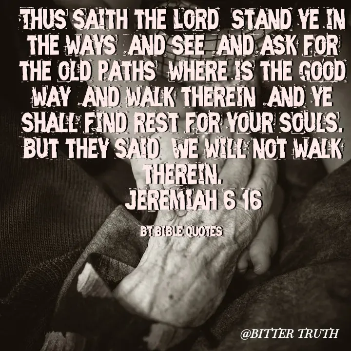 Quote by Saabora Micah - Thus saith the Lord, Stand ye in the ways, and see, and ask for the old paths, where is the good way, and walk therein, and ye shall find rest for your souls. But they said, We will not walk therein.
-- Jeremiah 6:16

BT BIBLE QUOTES  - Made using Quotes Creator App, Post Maker App