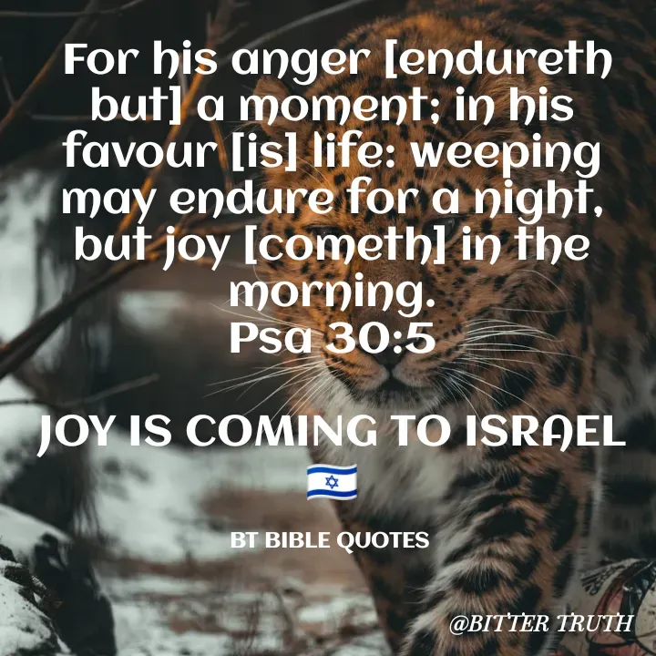 Quote by Saabora Micah -  For his anger [endureth but] a moment; in his favour [is] life: weeping may endure for a night, but joy [cometh] in the morning.
Psa 30:5

JOY IS COMING TO ISRAEL 🇮🇱

BT BIBLE QUOTES  - Made using Quotes Creator App, Post Maker App