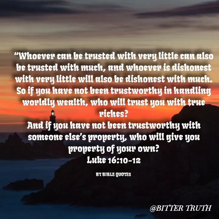 Quote by Saabora Micah - 
“Whoever can be trusted with very little can also be trusted with much, and whoever is dishonest with very little will also be dishonest with much.
So if you have not been trustworthy in handling worldly wealth, who will trust you with true riches?
And if you have not been trustworthy with someone else’s property, who will give you property of your own?
Luke 16:10-12

BT BIBLE QUOTES  - Made using Quotes Creator App, Post Maker App