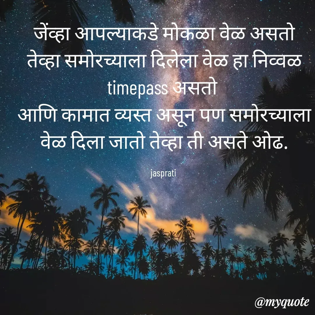 Quote by Jasprati - जेंव्हा आपल्याकडे मोकळा वेळ असतो तेव्हा समोरच्याला दिलेला वेळ हा निव्वळ timepass असतो 
आणि कामात व्यस्त असून पण समोरच्याला वेळ दिला जातो तेव्हा ती असते ओढ.

jasprati  - Made using Quotes Creator App, Post Maker App