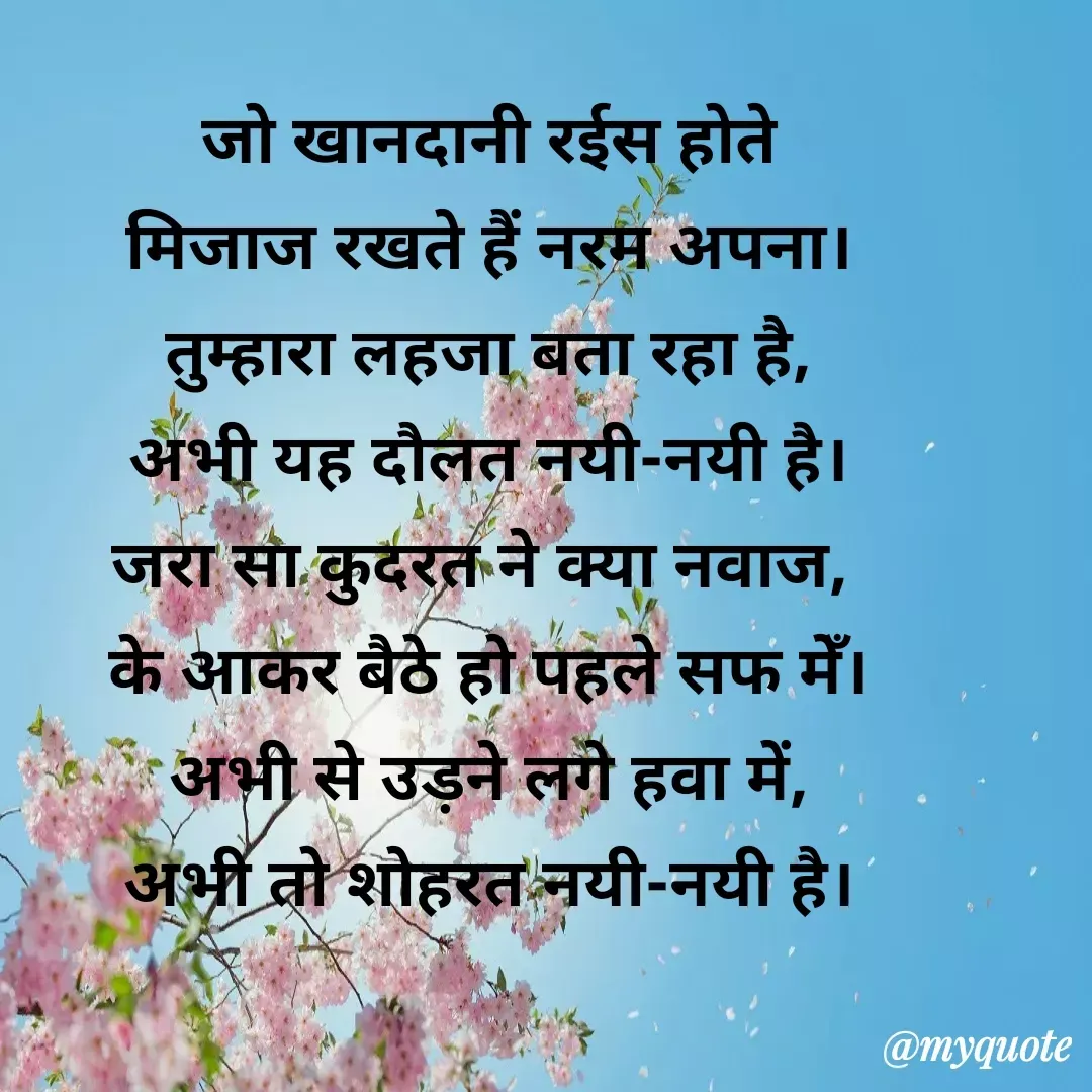 Quote by Roz Sharma - 
जो खानदानी रईस होते
मिजाज रखते हैं नरम अपना।
तुम्हारा लहजा बता रहा है,
अभी यह दौलत नयी-नयी है।
जरा सा कुदरत ने क्या नवाज, 
के आकर बैठे हो पहले सफ मेँ।
अभी से उड़ने लगे हवा में,
अभी तो शोहरत नयी-नयी है। - Made using Quotes Creator App, Post Maker App