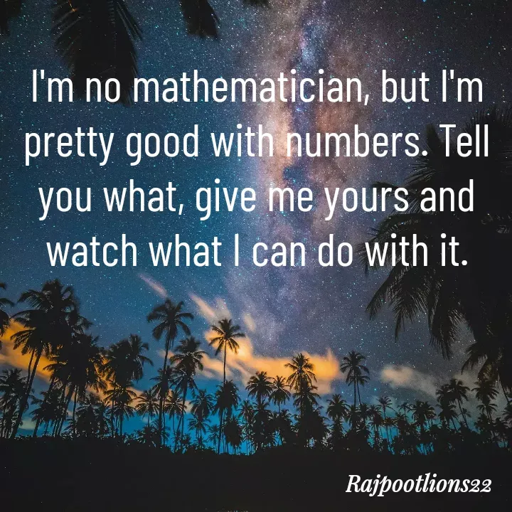 Quote by TALHA ASHFAQ - I'm no mathematician, but I'm pretty good with numbers. Tell you what, give me yours and watch what I can do with it.
 - Made using Quotes Creator App, Post Maker App