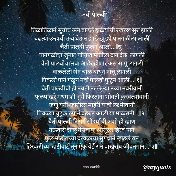 Quote by Sanjay Shinde -     नवी पालवी

तिळातिळानं सुर्याचं ऊन वाढलं झळयांची रखरख सुरु झाली
चढत्या उन्हाची ऊब घेऊन झाडे-झुडपे पानगळीला आली
चैती पालवी फुलून आली...||ध्रु||
पानगळीचा जुनाट पोषाख मातीला दान देऊ  लागली
चैती पालवीचा नवा आहेर होणार असं सांगू लागली
वाळलेली शेंग चाळ बांधून नाचू लागली
पिकली पाने गळून नवी पालवी फुटून आली...||१||
चैती पालवीची ही नवती नटलेल्या नव्या नवरीवानी
फुलपाखरे मधमाशी भुंगे फिरताना भोवती कुरवल्यावानी
जणू येती-जातीला माहेरी यावी लक्ष्मीवानी
पिवळ्या चुटूक रुपानं बहरुन आली या माळरानी...||२||
चैती पालवी निसर्ग सौंदर्याची अशी ही खाण
नऊवारी शालू नेसवाया आतूरलं हिरवं पान
फुल मोहोराच्या दरवळत्या सुगंधानं न्हाहलं रान
हिरवळीच्या दाटीवाटीतून ऐकू येई रान पाखरांचं जीवनगान...||३||



संजय बबन शिंदे. - Made using Quotes Creator App, Post Maker App