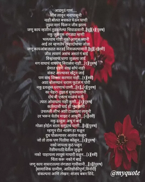 Quote by Sanjay Shinde - आडमुठं गाणं....
जीव लावून मनापासूनी
नाही बोलत बचकत घेऊन पाणी
तुझ्या मागं फिरून जीव झाला
जणू काय म्हशीनं तुडवलेल्या चिपाडावानी..||ध्रु||(१)(पुरुष)
नकु जुळवूस रांगड्या म्हणी
भलत्याच गोष्टी नको आणूस ध्यानी
आई तर म्हणतेय तुम्हादोघांचा जोडा 
जणू कायआंबाड्यात करडई मिसळल्यावानी.||ध्रु||(२)(स्त्री)
 जीव लावणं असंच असतं गं बाई
विश्वासाचा धागा जुळला जाई
मग वाघाचं वाघपण निराळंच नाही...(१)(पुरुष)
प्रेमात पडणं साधं सोपं नाही
संकट आल्यावर खेटून जाई
पण वाघ शिकार करणार नाही...(१)(स्त्री)
अशा बोलण्यानं धराण फुटंल गं पोरी
नकू ढवळूस धरणाचं पाणी...||१||..‌.(१)(पुरुष)
का चेहरा तुझा गं सुकल्यावानी
दोघं बी एकाच माळंचं मनी
त्यात ओवायला नाही कुणी...(२)(पुरुष)
कर्तव्याची घाई ही भुतावानी
उचलली जीभ अशी टाळ्याला लावूनी
उर भरून येतोय माझा रं आश्रुंनी...(२)(स्त्री)
नकु ढाळूस अश्रू गं बाई
गोळा होईल साता समुद्राचं पाणी...||२||(पुरुष)
म्हणून रीत -मारुग हा मळून
दुध पोळल्यावर आलंया कळून
जो तो ताक पण पितोया कोळून...(३)(पुरुष)
नको जायला कुठं पळून
रेशीमगाठी येतील जुळून
नको  पाहायला लावूस माघारी वळून...(३)(स्त्री)
चिंता करू नको गं बाई
जणू काय वासरातल्या लंगड्या गायीवानी...||३||(पुरुष)
(सामाजिक ग्रामीण, आतिशोक्तीपुर्ण,विनोदी)
संकल्पना आणि लेखन:-संजय बबन शिंदे.
























संजय शिंदे
 - Made using Quotes Creator App, Post Maker App