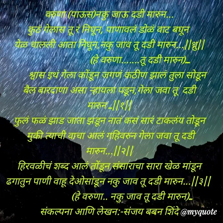 Quote by Sanjay Shinde - वरुणा (पाऊस)नकु जाऊ दडी मारुन...
कुठं गेलास तू रं निघून, पाणावलं डोळं वाट बघून 
येळ चालली आता निघून,नकु जाव तू दडी मारुन...||ध्रु||
                           (हे वरुणा.......तू दडी मारुन)....
       श्वास इथं गेला कोंडून जगणं कठीण झालं तुला सोडून   बैल बारदाणा असा र्‍हायला पडून,गेला जवा तू  दडी मारुन ...||१||
फुलं फळं झाड जाता झडून नातं कसं सारं टाकलंय तोडून
 मुकी त्याची वाचा आलं गहिवरुन गेला जवा तू दडी मारुन...||२||
हिरवळीचं शब्द आलं तोंडून संसाराचा सारा खेळ मांडून     ढगातुन पाणी वाहू देओसांडून नकु जाव तू दडी मारुन...||३|| 
                    (हे वरुणा.. नकु जाव तू दडी मारुन)...                 संकल्पना आणि लेखन:-संजय बबन शिंदे





 - Made using Quotes Creator App, Post Maker App